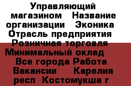Управляющий магазином › Название организации ­ Эконика › Отрасль предприятия ­ Розничная торговля › Минимальный оклад ­ 1 - Все города Работа » Вакансии   . Карелия респ.,Костомукша г.